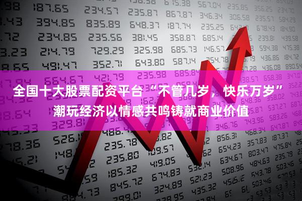 全国十大股票配资平台 “不管几岁，快乐万岁” 潮玩经济以情感共鸣铸就商业价值