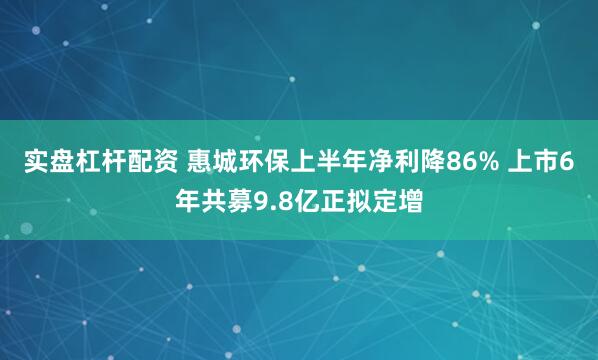 实盘杠杆配资 惠城环保上半年净利降86% 上市6年共募9.8亿正拟定增