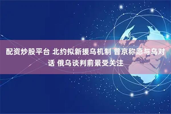 配资炒股平台 北约拟新援乌机制 普京称愿与乌对话 俄乌谈判前景受关注