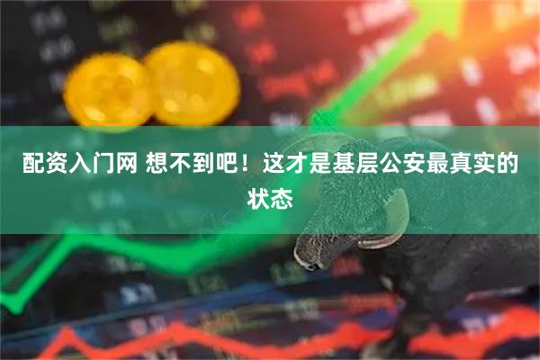 配资入门网 想不到吧！这才是基层公安最真实的状态