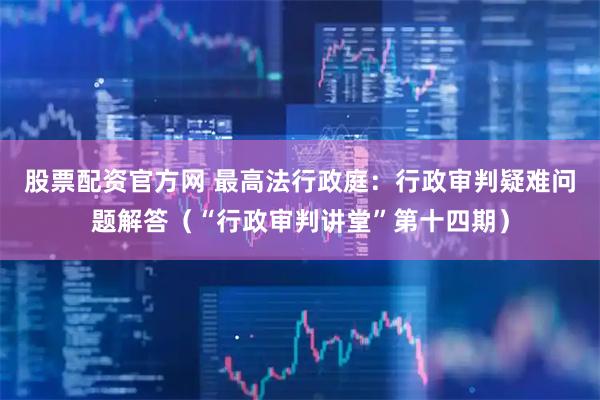 股票配资官方网 最高法行政庭：行政审判疑难问题解答（“行政审判讲堂”第十四期）