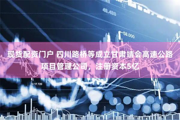 现货配资门户 四川路桥等成立甘肃靖会高速公路项目管理公司，注册资本5亿
