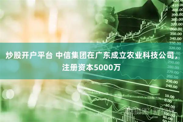 炒股开户平台 中信集团在广东成立农业科技公司，注册资本5000万