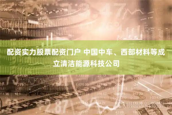 配资实力股票配资门户 中国中车、西部材料等成立清洁能源科技公司