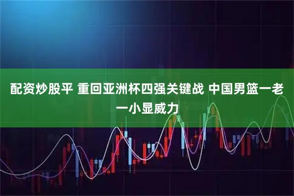 配资炒股平 重回亚洲杯四强关键战 中国男篮一老一小显威力