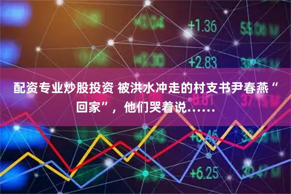 配资专业炒股投资 被洪水冲走的村支书尹春燕“回家”，他们哭着说……