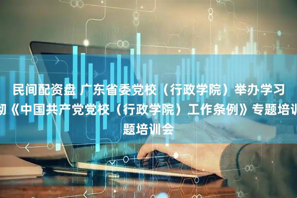 民间配资盘 广东省委党校（行政学院）举办学习贯彻《中国共产党党校（行政学院）工作条例》专题培训会