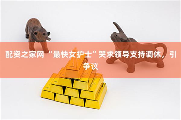 配资之家网 “最快女护士”哭求领导支持调休，引争议
