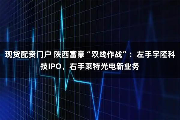 现货配资门户 陕西富豪“双线作战”:左手宇隆科技IPO,右手莱特光电新业务