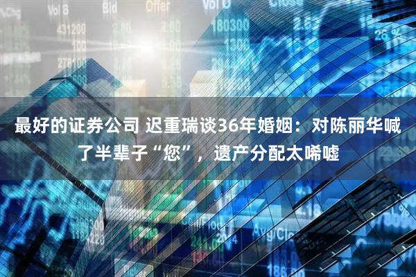 最好的证券公司 迟重瑞谈36年婚姻：对陈丽华喊了半辈子“您”，遗产分配太唏嘘