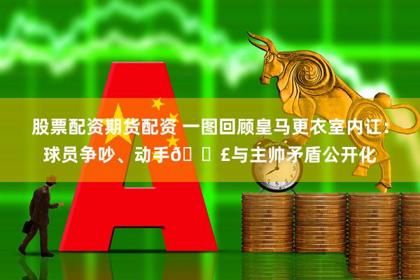 股票配资期货配资 一图回顾皇马更衣室内讧：球员争吵、动手💣与主帅矛盾公开化