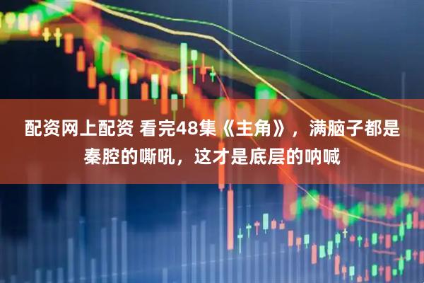 配资网上配资 看完48集《主角》，满脑子都是秦腔的嘶吼，这才是底层的呐喊