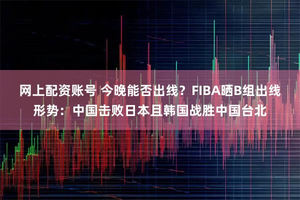 网上配资账号 今晚能否出线？FIBA晒B组出线形势：中国击败日本且韩国战胜中国台北