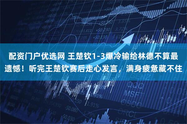 配资门户优选网 王楚钦1-3爆冷输给林德不算最遗憾！听完王楚钦赛后走心发言，满身疲惫藏不住